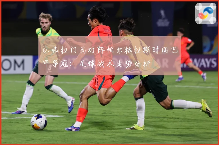 以弗拉门戈对阵帕尔梅拉斯时间巴甲争冠：足球战术走势分析