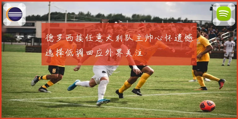德罗西接任意大利队主帅心怀遗憾选择低调回应外界关注