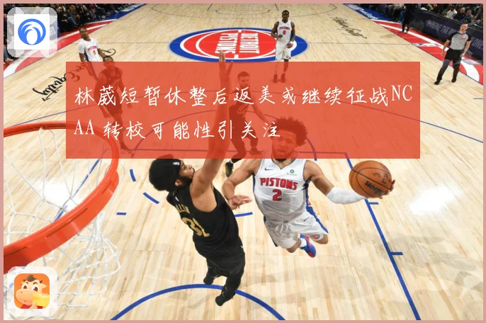 林葳短暂休整后返美或继续征战NCAA 转校可能性引关注