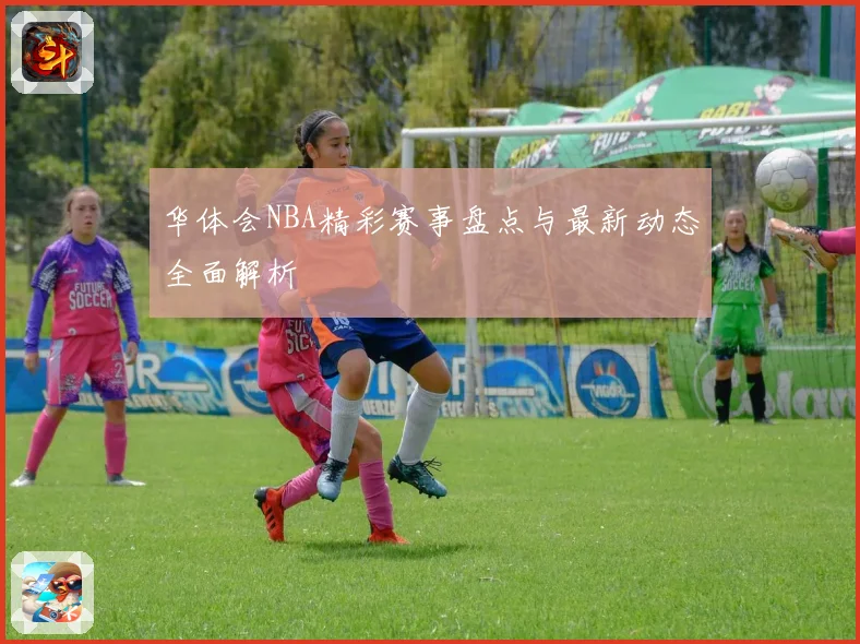 华体会NBA精彩赛事盘点与最新动态全面解析