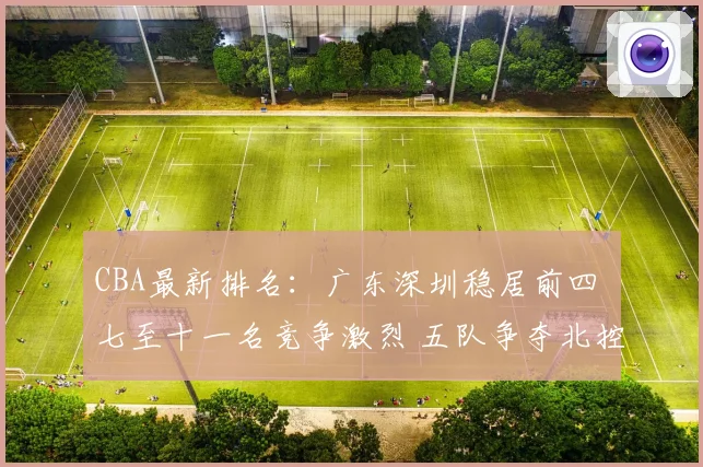 CBA最新排名：广东深圳稳居前四 七至十一名竞争激烈 五队争夺北控12强席位