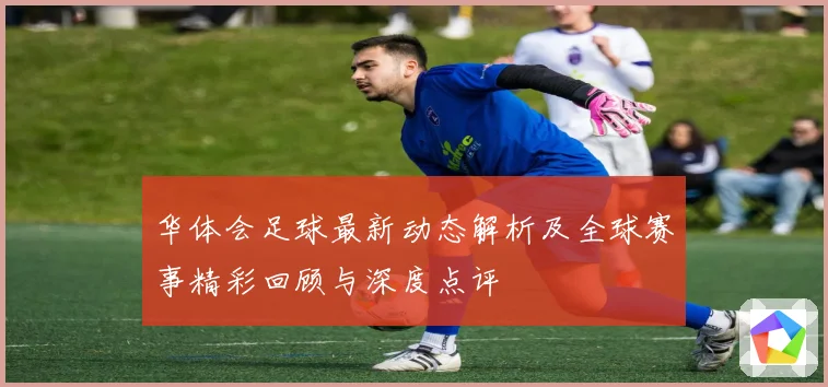 华体会足球最新动态解析及全球赛事精彩回顾与深度点评