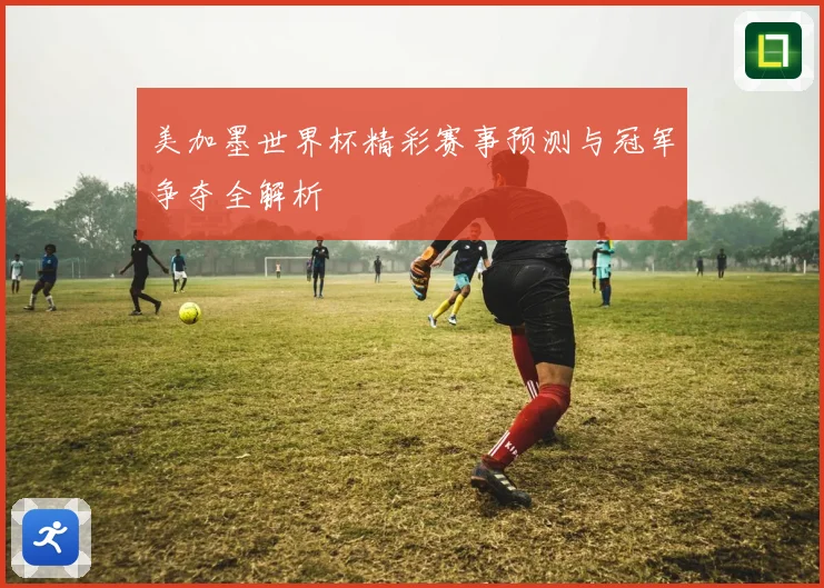 美加墨世界杯精彩赛事预测与冠军争夺全解析