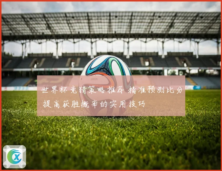 世界杯竞猜策略推荐 精准预测比分 提高获胜概率的实用技巧