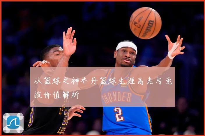 从篮球之神乔丹篮球生涯高光与竞技价值解析