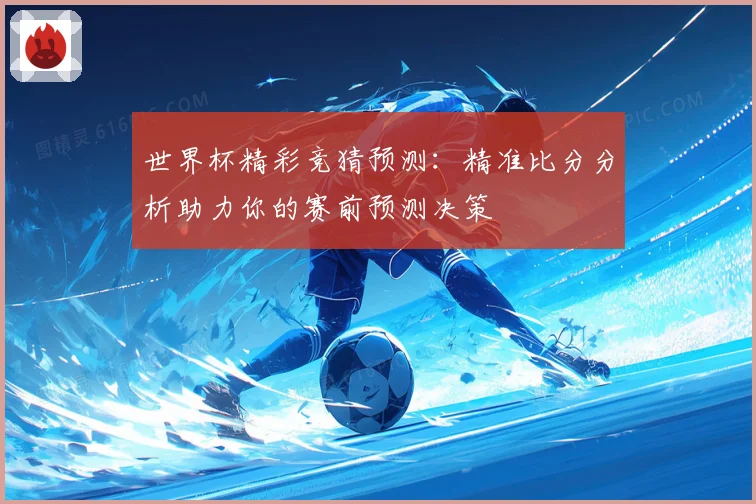 世界杯精彩竞猜预测：精准比分分析助力你的赛前预测决策