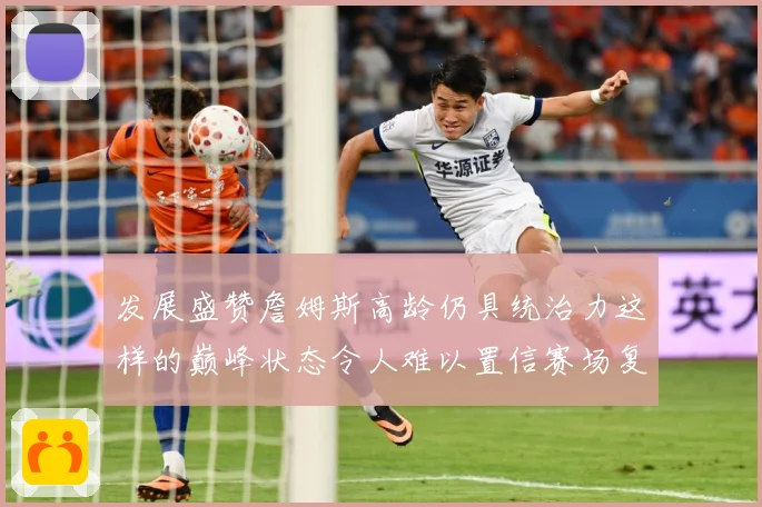 发展盛赞詹姆斯高龄仍具统治力这样的巅峰状态令人难以置信赛场复盘