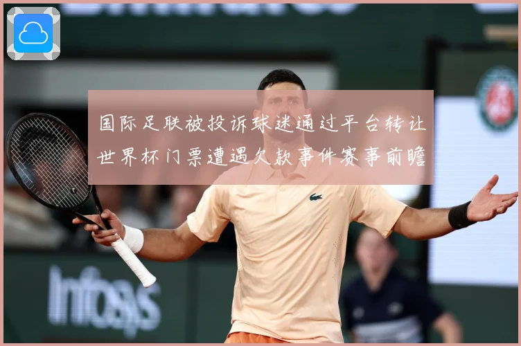 国际足联被投诉球迷通过平台转让世界杯门票遭遇欠款事件赛事前瞻