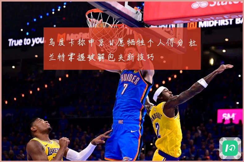 乌度卡称申京甘愿牺牲个人得分 杜兰特掌握破解包夹新技巧