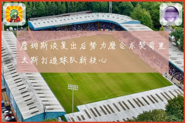 詹姆斯谈复出后努力磨合东契奇里夫斯打造球队新核心