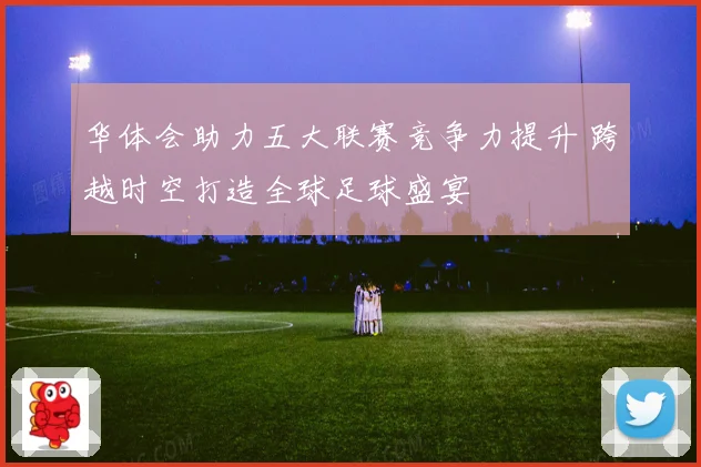 华体会助力五大联赛竞争力提升 跨越时空打造全球足球盛宴